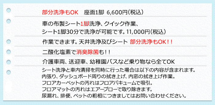 部分洗浄もOK　座面1脚4,000円＋税～車の布製シート1脚洗浄、クイック作業、シート1脚30分で洗浄が可能です。8,000円＋税～ 作業できます。天井洗浄及びシート 部分洗浄もOK！！二酸化塩素で消臭除菌も！！ 介護車両、送迎車、幼稚園バスなど乗り物なら全てOK シート洗浄と車内清掃を同時に行った場合は以下の内容が含まれます。内張り、ダッシュボード周りの拭き上げ、内窓の拭き上げ作業。 フロアカーペットの汚れはフロアバキュームで吸引。フロアマットの汚れはエアーブローで取り除きます。