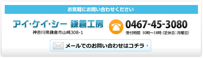 お気軽にお問い合わせください アイ･ケイ･シー 鎌倉工房 神奈川県鎌倉市山崎308-1 Tel:0467-45-3080 10時～18時（定休日：月曜日） メールでのお問い合わせはコチラ