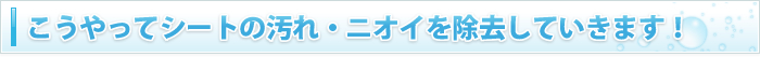 こうやってシートの汚れ・ニオイを除去していきます！