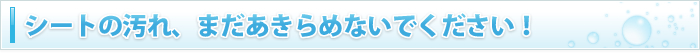 シートの汚れ、まだあきらめないでください！