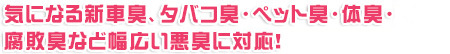 気になる新車臭、タバコ臭・ペット臭・体臭・腐敗臭など幅広い悪臭に対応！